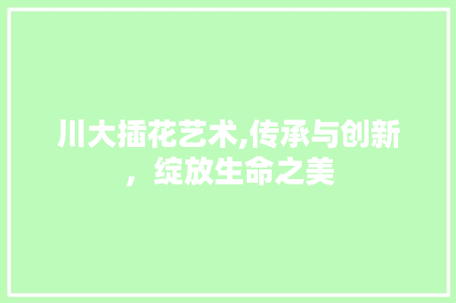 川大插花艺术,传承与创新，绽放生命之美