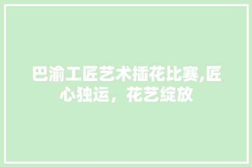 巴渝工匠艺术插花比赛,匠心独运，花艺绽放