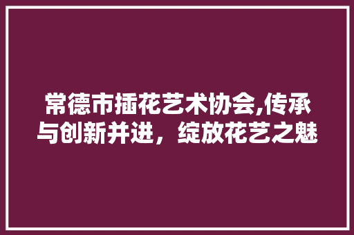常德市插花艺术协会,传承与创新并进，绽放花艺之魅力