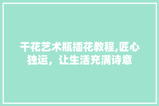 干花艺术瓶插花教程,匠心独运，让生活充满诗意