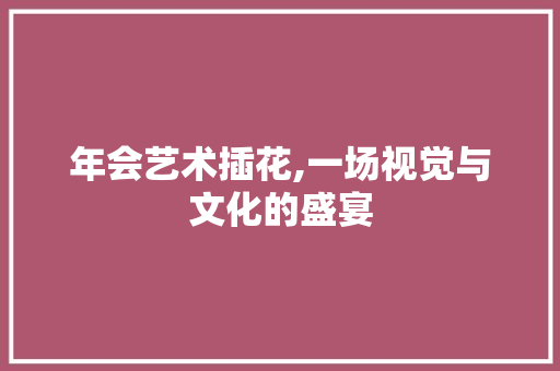 年会艺术插花,一场视觉与文化的盛宴
