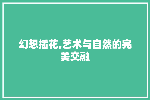 幻想插花,艺术与自然的完美交融