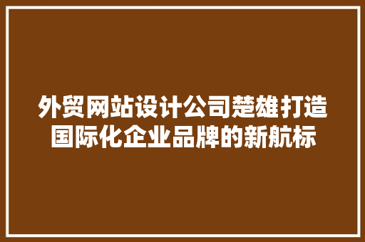 外贸网站设计公司楚雄打造国际化企业品牌的新航标