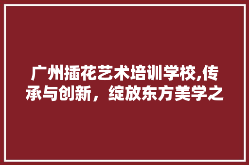 广州插花艺术培训学校,传承与创新，绽放东方美学之花