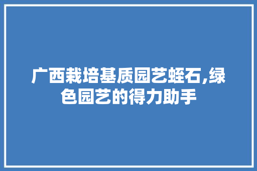 广西栽培基质园艺蛭石,绿色园艺的得力助手
