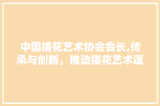中国插花艺术协会会长,传承与创新，推动插花艺术蓬勃发展 品种特性