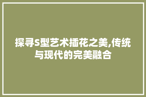 探寻S型艺术插花之美,传统与现代的完美融合