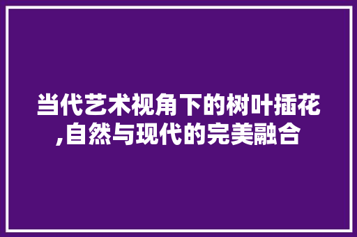当代艺术视角下的树叶插花,自然与现代的完美融合