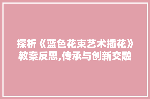探析《蓝色花束艺术插花》教案反思,传承与创新交融的艺术教育方法