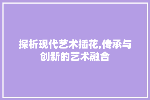 探析现代艺术插花,传承与创新的艺术融合