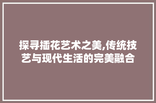 探寻插花艺术之美,传统技艺与现代生活的完美融合