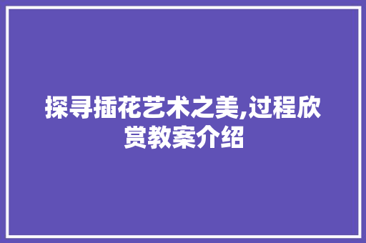 探寻插花艺术之美,过程欣赏教案介绍