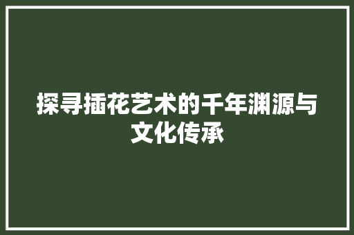 探寻插花艺术的千年渊源与文化传承