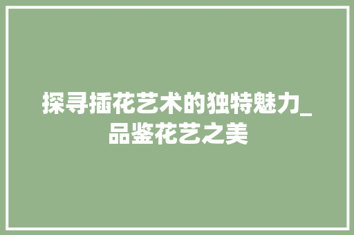 探寻插花艺术的独特魅力_品鉴花艺之美