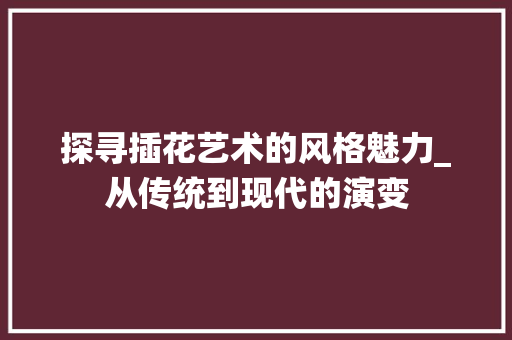 探寻插花艺术的风格魅力_从传统到现代的演变