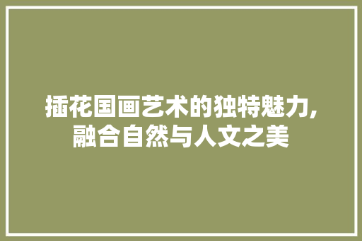 插花国画艺术的独特魅力,融合自然与人文之美