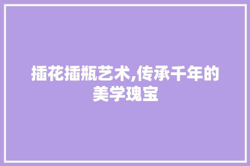 插花插瓶艺术,传承千年的美学瑰宝