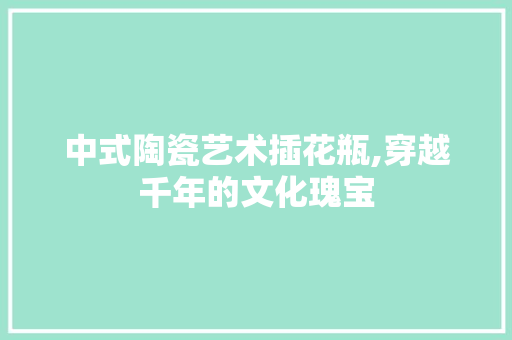 中式陶瓷艺术插花瓶,穿越千年的文化瑰宝