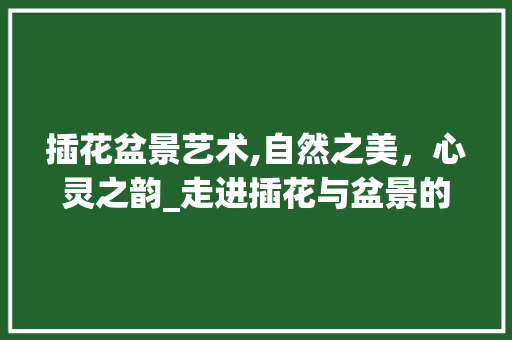 插花盆景艺术,自然之美，心灵之韵_走进插花与盆景的和谐世界