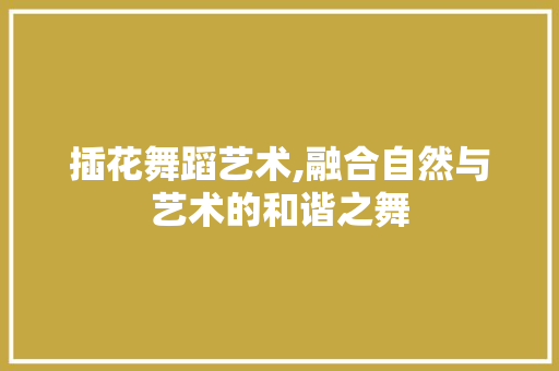 插花舞蹈艺术,融合自然与艺术的和谐之舞