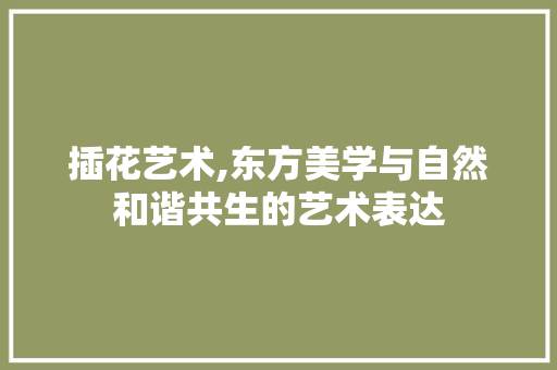 插花艺术,东方美学与自然和谐共生的艺术表达