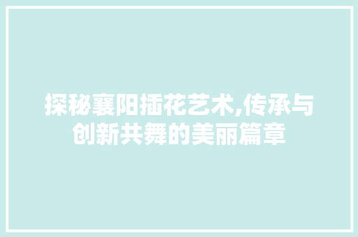 探秘襄阳插花艺术,传承与创新共舞的美丽篇章