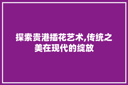 探索贵港插花艺术,传统之美在现代的绽放