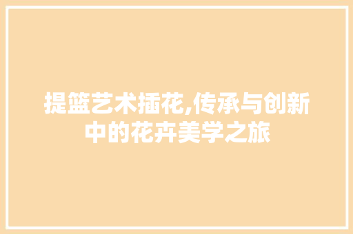 提篮艺术插花,传承与创新中的花卉美学之旅