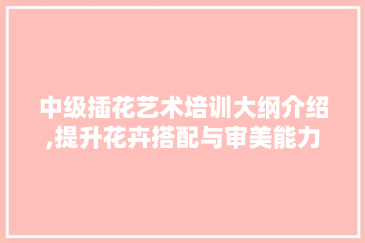 中级插花艺术培训大纲介绍,提升花卉搭配与审美能力