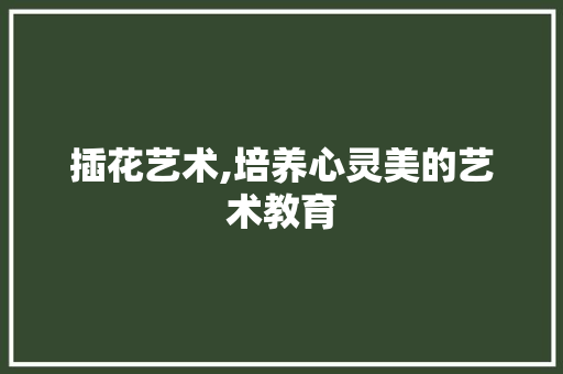 插花艺术,培养心灵美的艺术教育