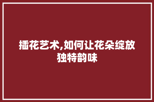 插花艺术,如何让花朵绽放独特韵味