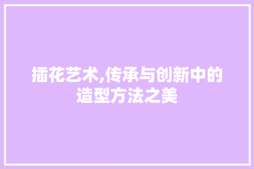 插花艺术,传承与创新中的造型方法之美