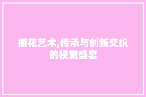 插花艺术,传承与创新交织的视觉盛宴