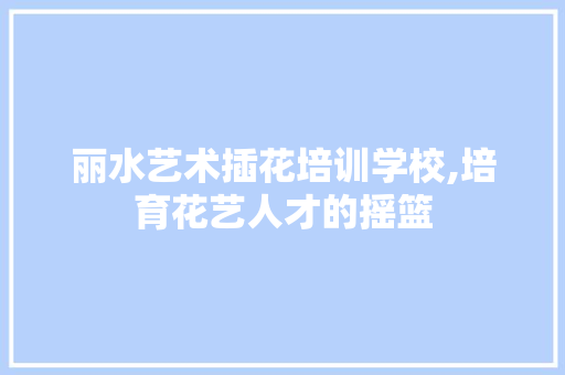 丽水艺术插花培训学校,培育花艺人才的摇篮