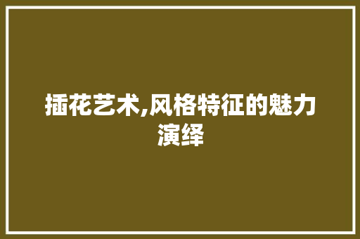插花艺术,风格特征的魅力演绎