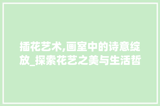 插花艺术,画室中的诗意绽放_探索花艺之美与生活哲学