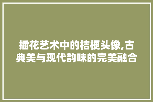 插花艺术中的桔梗头像,古典美与现代韵味的完美融合
