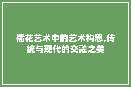 插花艺术中的艺术构思,传统与现代的交融之美