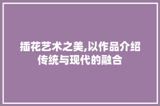插花艺术之美,以作品介绍传统与现代的融合 品种特性