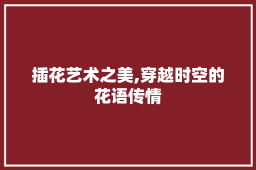 插花艺术之美,穿越时空的花语传情