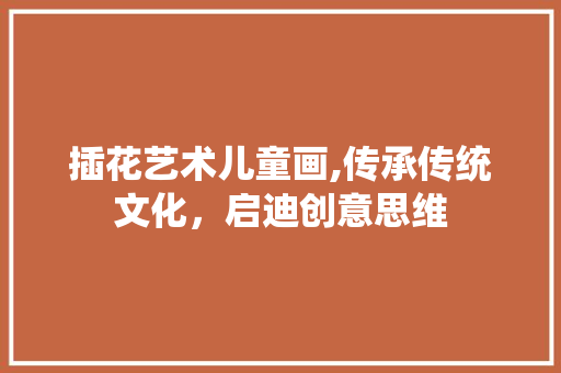 插花艺术儿童画,传承传统文化，启迪创意思维