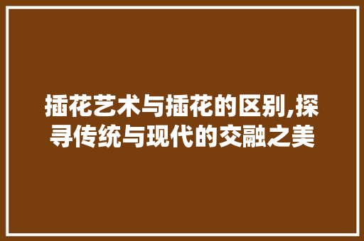 插花艺术与插花的区别,探寻传统与现代的交融之美 果树种植技术