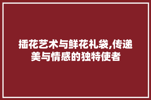 插花艺术与鲜花礼袋,传递美与情感的独特使者