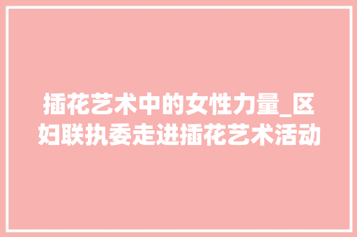 插花艺术中的女性力量_区妇联执委走进插花艺术活动侧记 种植区域