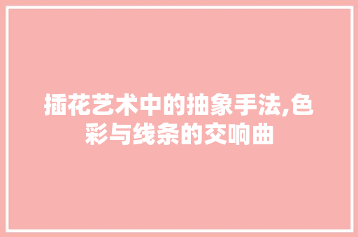 插花艺术中的抽象手法,色彩与线条的交响曲 果木品种介绍
