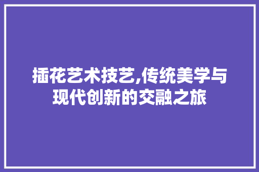 插花艺术技艺,传统美学与现代创新的交融之旅