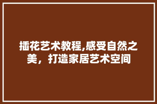 插花艺术教程,感受自然之美，打造家居艺术空间