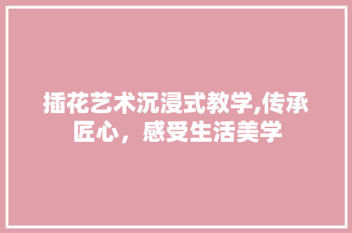 插花艺术沉浸式教学,传承匠心，感受生活美学
