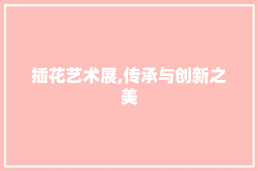 插花艺术展,传承与创新之美
