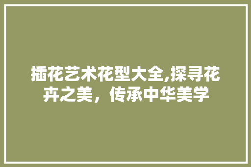 插花艺术花型大全,探寻花卉之美，传承中华美学